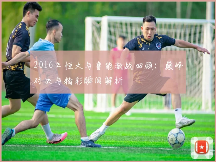 2016年恒大与鲁能激战回顾：巅峰对决与精彩瞬间解析