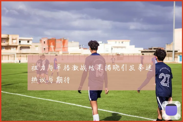 祖力与辛格激战结果揭晓引发拳迷热议与期待