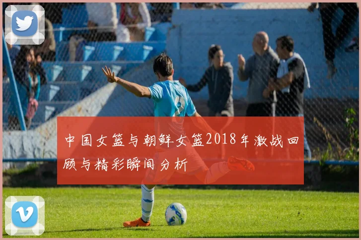 中国女篮与朝鲜女篮2018年激战回顾与精彩瞬间分析