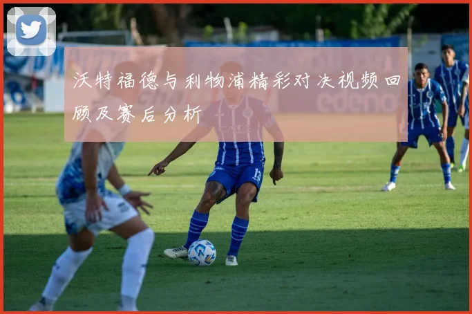 沃特福德与利物浦精彩对决视频回顾及赛后分析