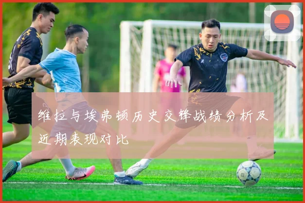 维拉与埃弗顿历史交锋战绩分析及近期表现对比