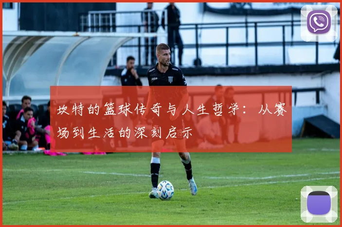 坎特的篮球传奇与人生哲学：从赛场到生活的深刻启示