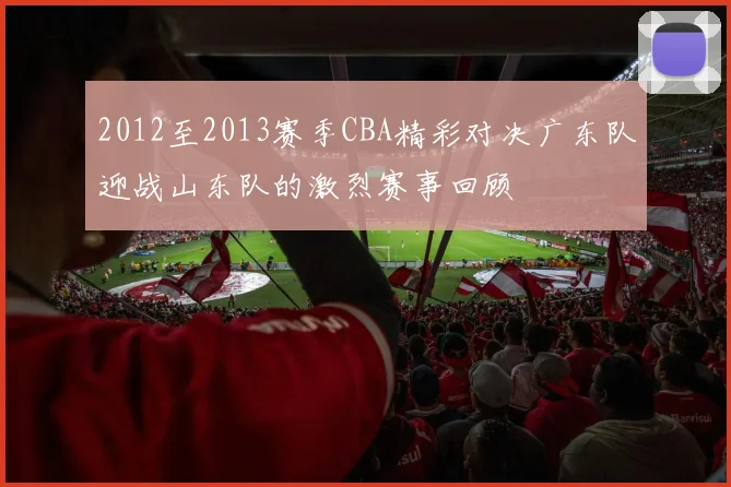 2012至2013赛季CBA精彩对决广东队迎战山东队的激烈赛事回顾