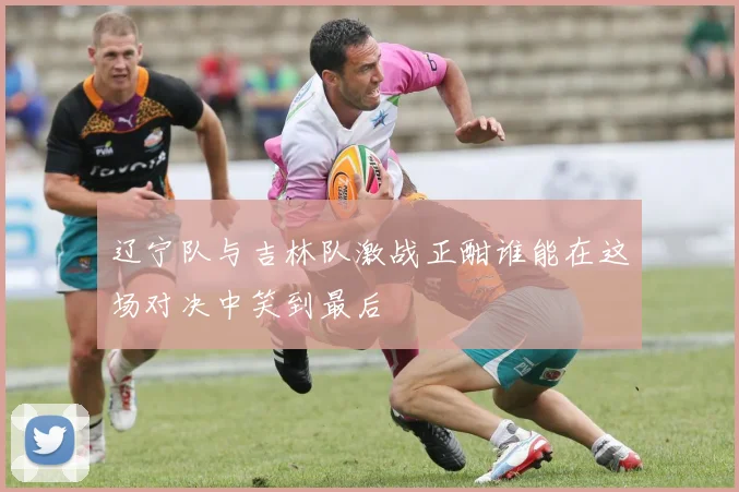 辽宁队与吉林队激战正酣谁能在这场对决中笑到最后