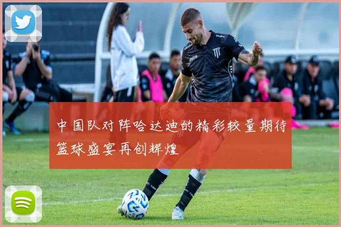 中国队对阵哈达迪的精彩较量期待篮球盛宴再创辉煌