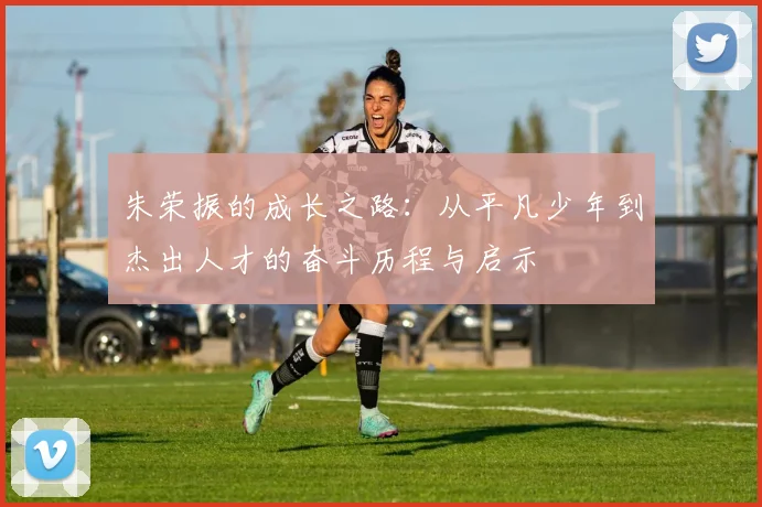 朱荣振的成长之路：从平凡少年到杰出人才的奋斗历程与启示