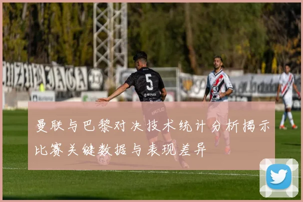 曼联与巴黎对决技术统计分析揭示比赛关键数据与表现差异