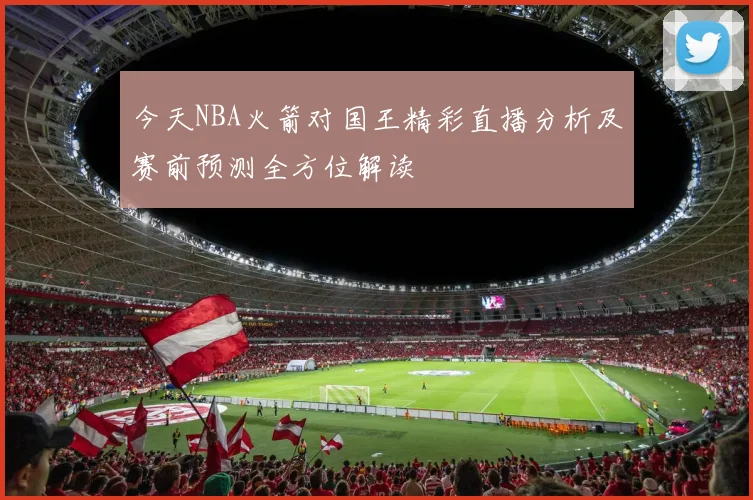 今天NBA火箭对国王精彩直播分析及赛前预测全方位解读