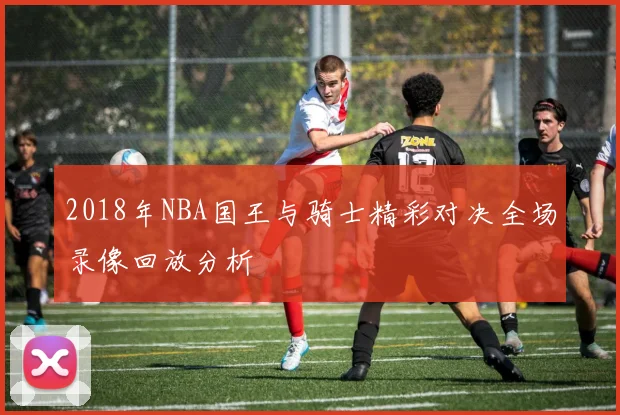 2018年NBA国王与骑士精彩对决全场录像回放分析