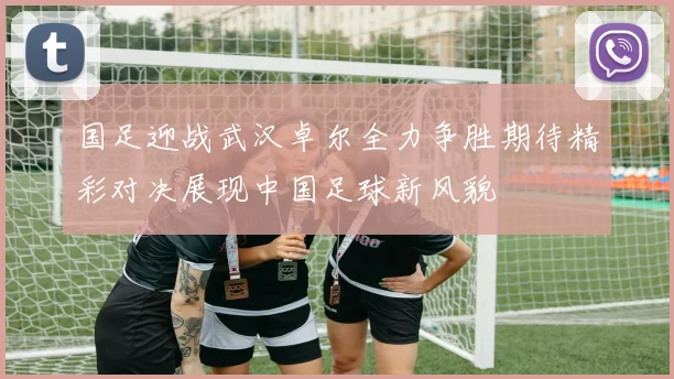 国足迎战武汉卓尔全力争胜期待精彩对决展现中国足球新风貌