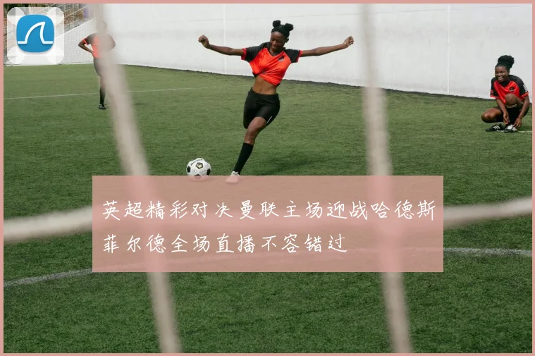 英超精彩对决曼联主场迎战哈德斯菲尔德全场直播不容错过