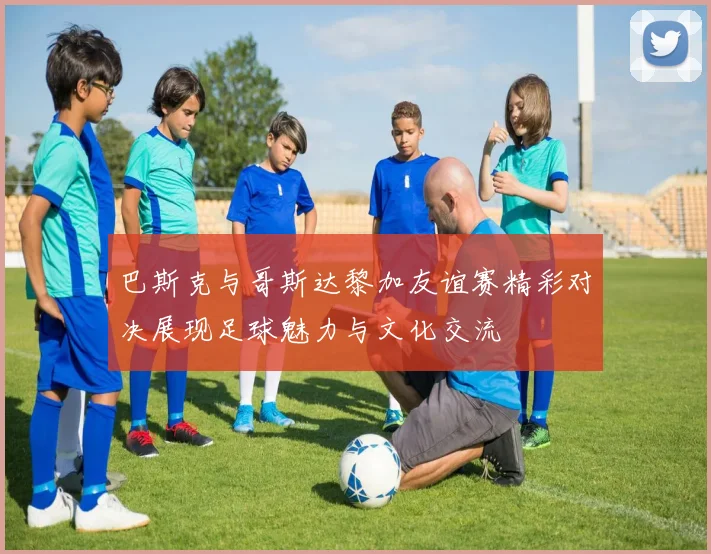 巴斯克与哥斯达黎加友谊赛精彩对决展现足球魅力与文化交流
