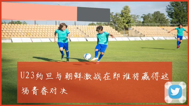 U23约旦与朝鲜激战在即谁将赢得这场青春对决