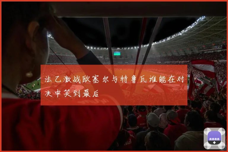 法乙激战欧塞尔与特鲁瓦谁能在对决中笑到最后