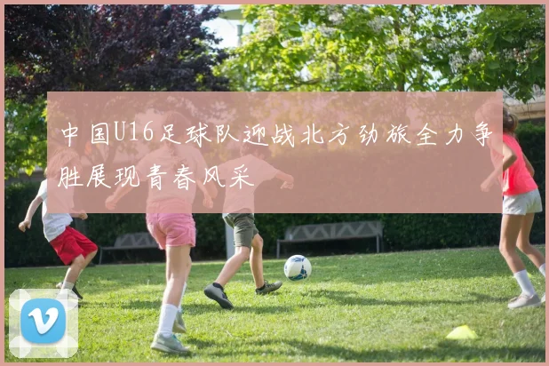 中国U16足球队迎战北方劲旅全力争胜展现青春风采