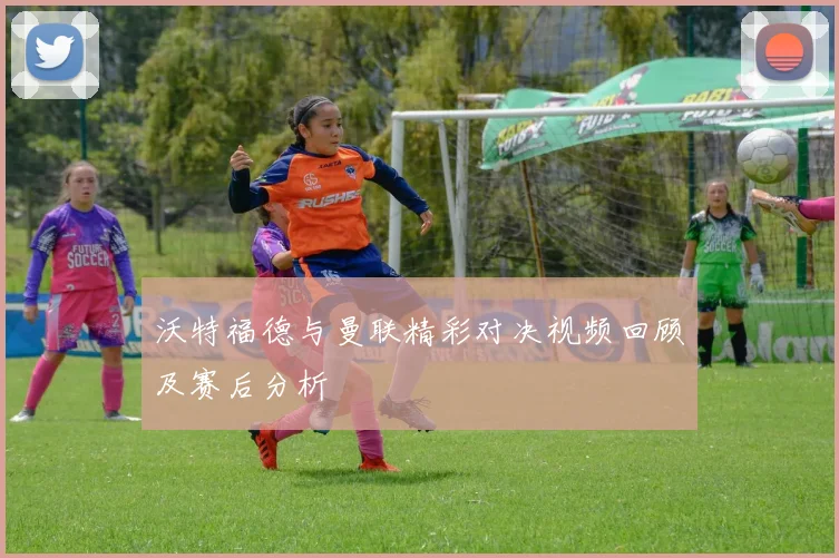 沃特福德与曼联精彩对决视频回顾及赛后分析