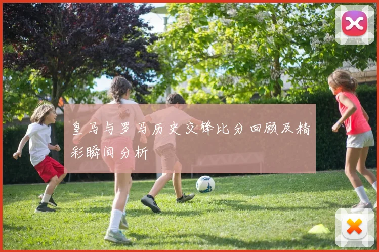皇马与罗马历史交锋比分回顾及精彩瞬间分析