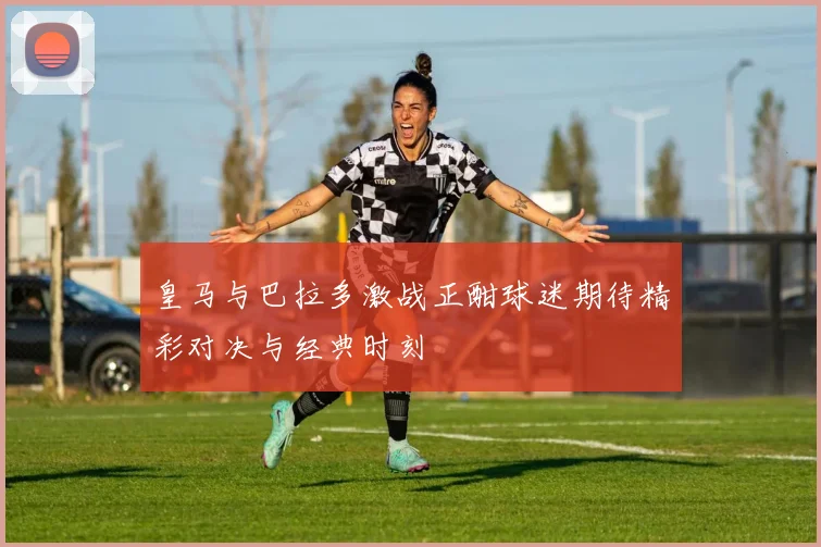 皇马与巴拉多激战正酣球迷期待精彩对决与经典时刻