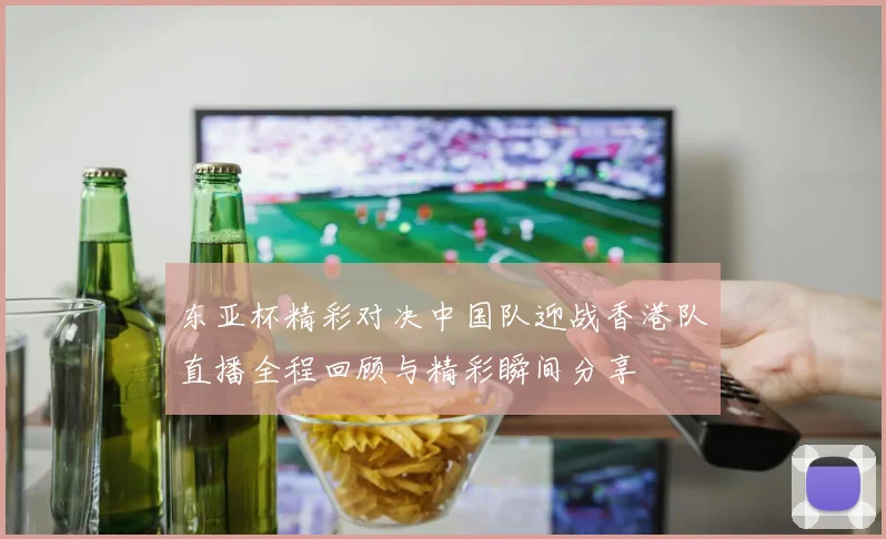 东亚杯精彩对决中国队迎战香港队直播全程回顾与精彩瞬间分享