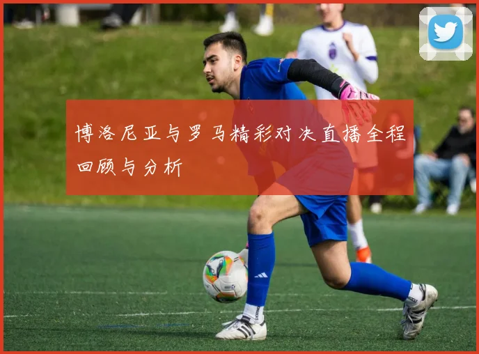博洛尼亚与罗马精彩对决直播全程回顾与分析