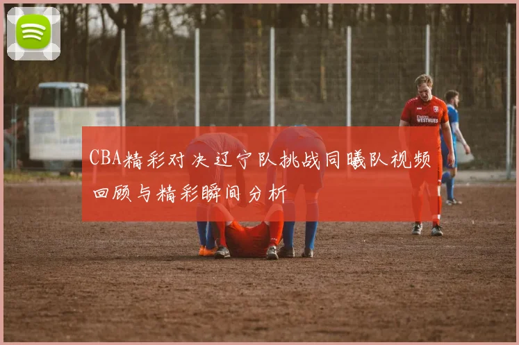 CBA精彩对决辽宁队挑战同曦队视频回顾与精彩瞬间分析