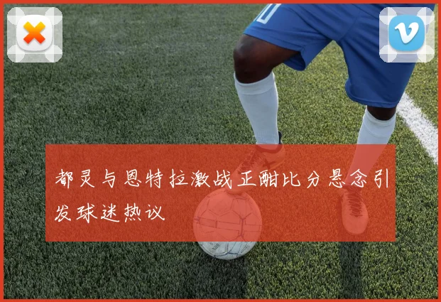 都灵与恩特拉激战正酣比分悬念引发球迷热议
