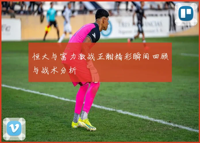 恒大与富力激战正酣精彩瞬间回顾与战术分析