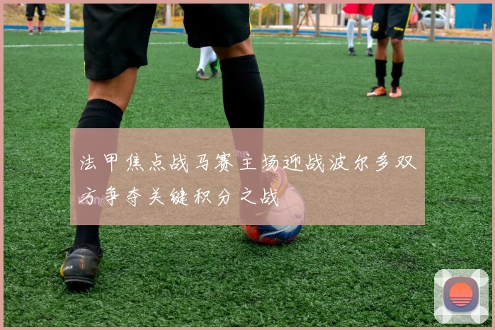 法甲焦点战马赛主场迎战波尔多双方争夺关键积分之战