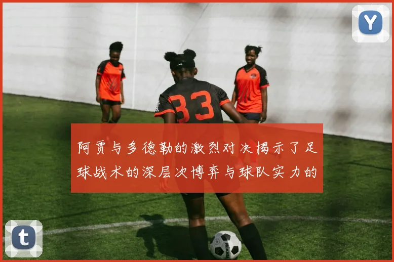 阿贾与多德勒的激烈对决揭示了足球战术的深层次博弈与球队实力的较量