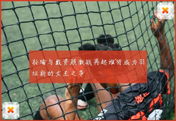 孙瑜与戴资颖激战再起谁将成为羽坛新的女王之争