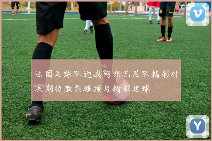 法国足球队迎战阿尔巴尼队精彩对决期待激烈碰撞与精彩进球