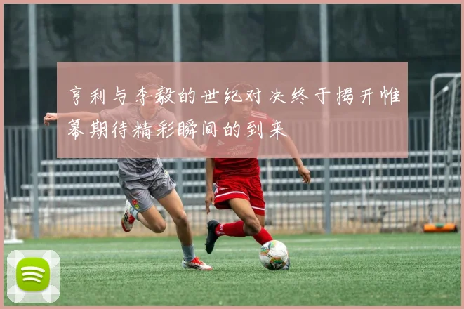 亨利与李毅的世纪对决终于揭开帷幕期待精彩瞬间的到来