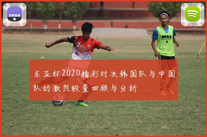东亚杯2020精彩对决韩国队与中国队的激烈较量回顾与分析