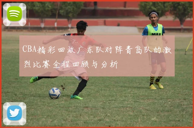 CBA精彩回放广东队对阵青岛队的激烈比赛全程回顾与分析