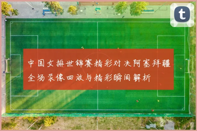 中国女排世锦赛精彩对决阿塞拜疆全场录像回放与精彩瞬间解析