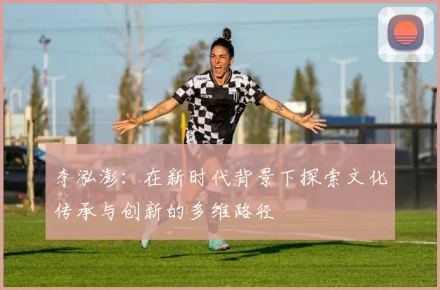 李泓澎：在新时代背景下探索文化传承与创新的多维路径